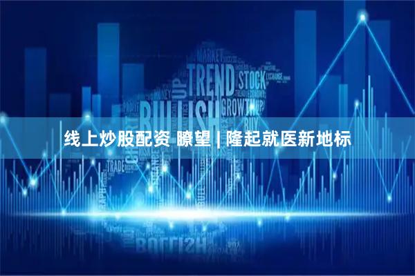 线上炒股配资 瞭望 | 隆起就医新地标