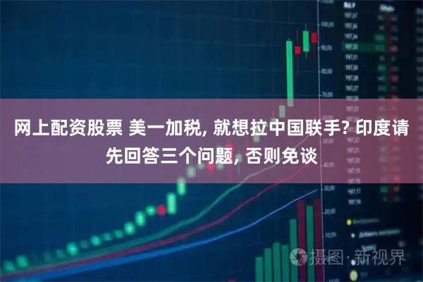 网上配资股票 美一加税, 就想拉中国联手? 印度请先回答三个问题, 否则免谈