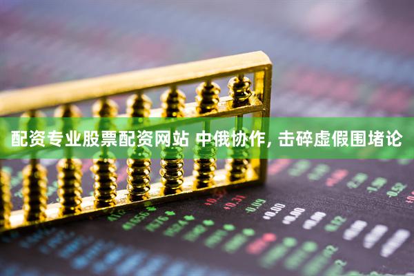 配资专业股票配资网站 中俄协作, 击碎虚假围堵论