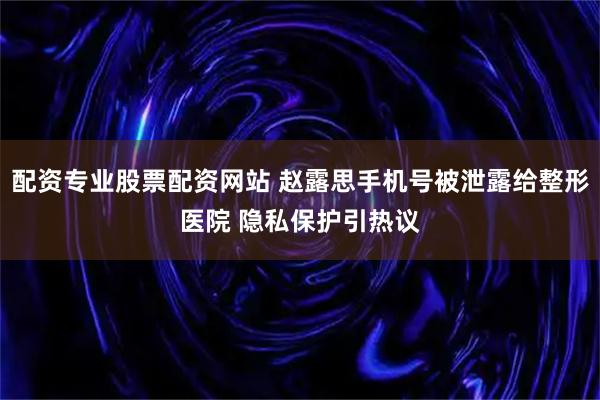 配资专业股票配资网站 赵露思手机号被泄露给整形医院 隐私保护引热议