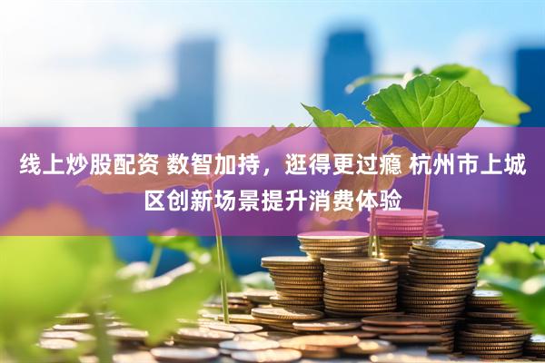 线上炒股配资 数智加持，逛得更过瘾 杭州市上城区创新场景提升消费体验