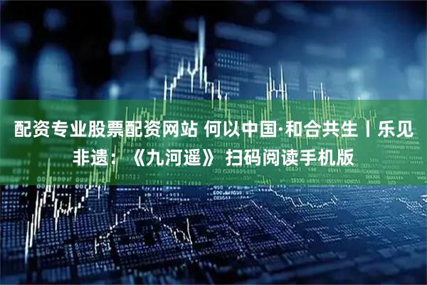 配资专业股票配资网站 何以中国·和合共生丨乐见非遗：《九河遥》 扫码阅读手机版