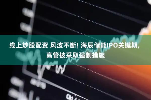 线上炒股配资 风波不断! 海辰储能IPO关键期, 高管被采取强制措施