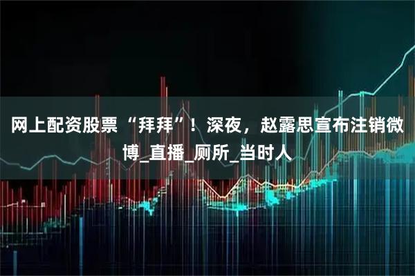 网上配资股票 “拜拜”！深夜，赵露思宣布注销微博_直播_厕所_当时人