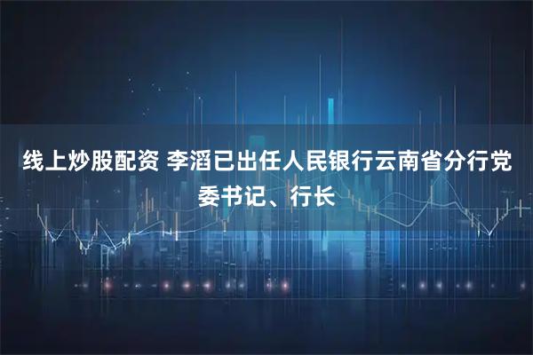 线上炒股配资 李滔已出任人民银行云南省分行党委书记、行长