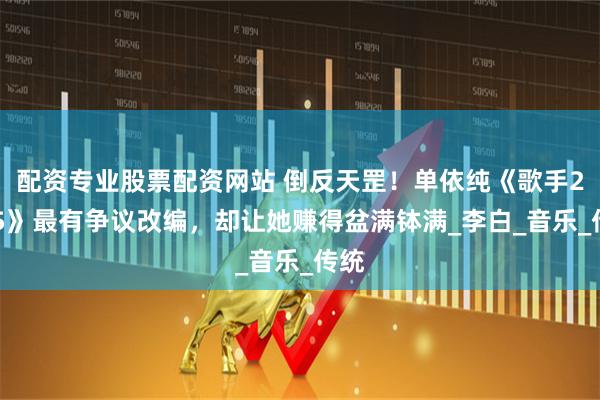配资专业股票配资网站 倒反天罡！单依纯《歌手2025》最有争议改编，却让她赚得盆满钵满_李白_音乐_传统