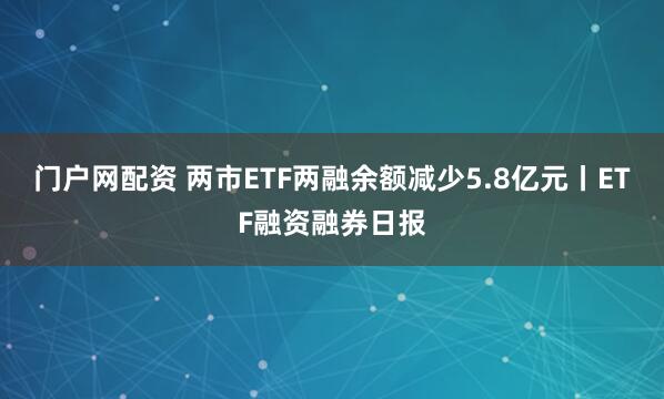 门户网配资 两市ETF两融余额减少5.8亿元丨ETF融资融券日报