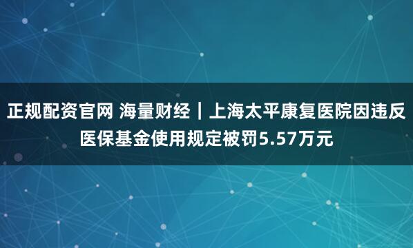 正规配资官网 海量财经｜上海太平康复医院因违反医保基金使用规定被罚5.57万元