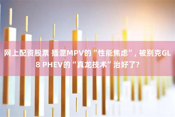 网上配资股票 插混MPV的“性能焦虑”, 被别克GL8 PHEV的“真龙技术”治好了?