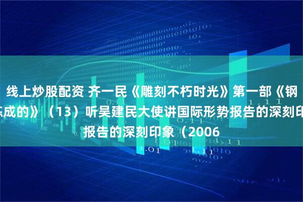 线上炒股配资 齐一民《雕刻不朽时光》第一部《钢铁是庙里炼成的》（13）听吴建民大使讲国际形势报告的深刻印象（2006