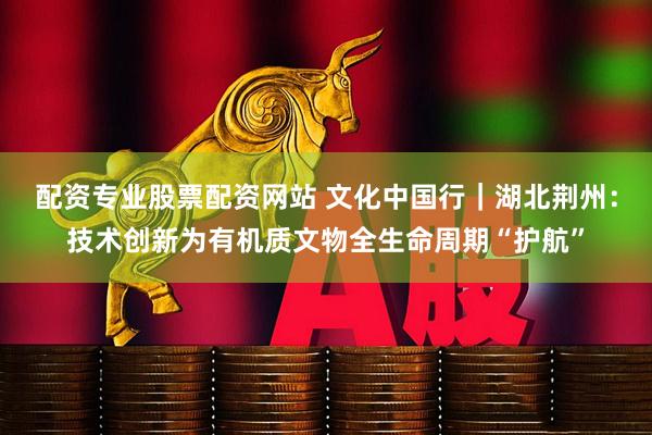 配资专业股票配资网站 文化中国行｜湖北荆州：技术创新为有机质文物全生命周期“护航”